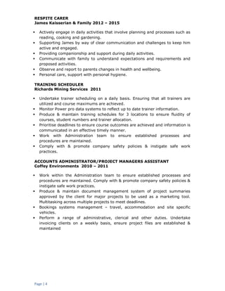 Page | 4
RESPITE CARER
James Kaisserian & Family 2012 – 2015
 Actively engage in daily activities that involve planning and processes such as
reading, cooking and gardening.
 Supporting James by way of clear communication and challenges to keep him
active and engaged.
 Providing companionship and support during daily activities.
 Communicate with family to understand expectations and requirements and
proposed activities.
 Observe and report to parents changes in health and wellbeing.
 Personal care, support with personal hygiene.
TRAINING SCHEDULER
Richards Mining Services 2011
 Undertake trainer scheduling on a daily basis. Ensuring that all trainers are
utilized and course maximums are achieved.
 Monitor Power pro data systems to reflect up to date trainer information.
 Produce & maintain training schedules for 3 locations to ensure fluidity of
courses, student numbers and trainer allocation.
 Prioritise deadlines to ensure course outcomes are achieved and information is
communicated in an effective timely manner.
 Work with Administration team to ensure established processes and
procedures are maintained.
 Comply with & promote company safety policies & instigate safe work
practices.
ACCOUNTS ADMINISTRATOR/PROJECT MANAGERS ASSISTANT
Coffey Environments 2010 – 2011
 Work within the Administration team to ensure established processes and
procedures are maintained. Comply with & promote company safety policies &
instigate safe work practices.
 Produce & maintain document management system of project summaries
approved by the client for major projects to be used as a marketing tool.
Multitasking across multiple projects to meet deadlines.
 Bookings systems management – travel, accommodation and site specific
vehicles.
 Perform a range of administrative, clerical and other duties. Undertake
invoicing clients on a weekly basis, ensure project files are established &
maintained
 
