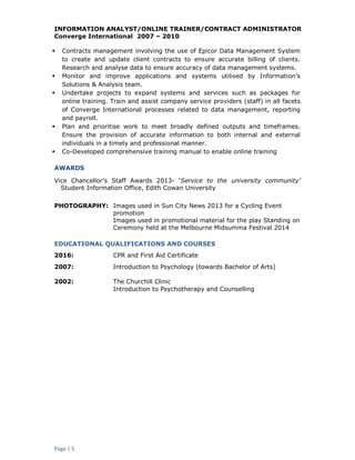 Page | 5
INFORMATION ANALYST/ONLINE TRAINER/CONTRACT ADMINISTRATOR
Converge International 2007 – 2010
 Contracts management involving the use of Epicor Data Management System
to create and update client contracts to ensure accurate billing of clients.
Research and analyse data to ensure accuracy of data management systems.
 Monitor and improve applications and systems utilised by Information’s
Solutions & Analysis team.
 Undertake projects to expand systems and services such as packages for
online training. Train and assist company service providers (staff) in all facets
of Converge International processes related to data management, reporting
and payroll.
 Plan and prioritise work to meet broadly defined outputs and timeframes.
Ensure the provision of accurate information to both internal and external
individuals in a timely and professional manner.
 Co-Developed comprehensive training manual to enable online training
AWARDS
Vice Chancellor’s Staff Awards 2013- ‘Service to the university community’
Student Information Office, Edith Cowan University
PHOTOGRAPHY: Images used in Sun City News 2013 for a Cycling Event
promotion
Images used in promotional material for the play Standing on
Ceremony held at the Melbourne Midsumma Festival 2014
EDUCATIONAL QUALIFICATIONS AND COURSES
2016: CPR and First Aid Certificate
2007: Introduction to Psychology (towards Bachelor of Arts)
2002: The Churchill Clinic
Introduction to Psychotherapy and Counselling
 