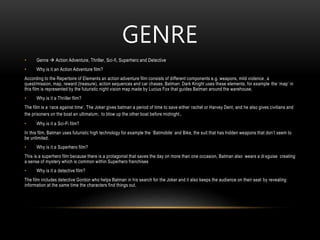 GENRE
• Genre  Action Adventure, Thriller, Sci-fi, Superhero and Detective
• Why is it an Action Adventure film?
According to the Repertoire of Elements an action adventure film consists of different components e.g. weapons, mild violence , a
quest/mission, map, reward (treasure), action sequences and car chases. Batman: Dark Knight uses these elements, for example the ‘map’ in
this film is represented by the futuristic night vision map made by Lucius Fox that guides Batman around the warehouse.
• Why is it a Thriller film?
The film is a ‘race against time’, The Joker gives batman a period of time to save either rachel or Harvey Dent, and he also gives civilians and
the prisoners on the boat an ultimatum; to blow up the other boat before midnight.
• Why is it a Sci-Fi film?
In this film, Batman uses futuristic high technology for example the ‘Batmobile’ and Bike, the suit that has hidden weapons that don’t seem to
be unlimited.
• Why is it a Superhero film?
This is a superhero film because there is a protagonist that saves the day on more than one occasion, Batman also wears a di sguise creating
a sense of mystery which is common within Superhero franchises
• Why is it a detective film?
The film includes detective Gordon who helps Batman in his search for the Joker and it also keeps the audience on their seat by revealing
information at the same time the characters find things out.
 
