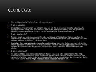 CLAIRE SAYS:
• “How would you classify The Dark Knight with respect to genre?
• 1) Is it an adaptation?
• One could answer yes and simply say (taking the easy way out) that all art borrows from other art, particularly,
representational art. On the other hand, one could argue no and assert that it is a work in its own right and too
distinct from any supposed single source for it to fit in so neatly to the aforementioned category.
• 2) Is it a superhero film?
• There are people who have argued against this in the past because of their definition the term superhero. If a
superhero must have superpowers in order to be such, then Bruce Wayne does not fit the bill. However, one could
venture a yes based on Wikipedia’s conception of such:
• A superhero film, superhero movie, or superhero motion picture is an action, fantasy and science fiction film,
which is focused on the actions of one or more superheroes; individuals who usually possess superhuman abilities
relative to a normal person and are dedicated to protecting the public. These films are almost always action-
oriented.
• 3) Is it an action movie?
• The Dark Knight does contain an exorbitant amount of action sequences, but it does lack some of the things
individuals might associate with the genre. Batman does not save the girl, vanquish his enemy, or triumph at the
conclusion. In addition, I tend to think of action films as relying more on explosions than plot and characters. In this
vein, I would say that The Dark Knight does not fit into my conception of an action film.
 