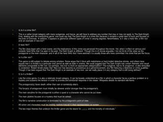 • 4) Is it a crime film?
• This is a rather broad category with many subgenres, and hence, we will have to address any number that may or may not apply to The Dark Knight.
First, dealing with the overarching genre, one could say that The Dark Knight is a crime film because it contains a great dea l of such and focuses on
the lives of criminals. In addition, it appears to glamorize different types of crime in varying degrees. Nevertheless, is it also a heist film, a film noir
and/ an example of neo-noir?
• A heist film?
• The film does begin with a heist scene, and the implications of this crime are perceived throughout the movie. Yet, when I re flect on serious and
comedic heist films that I’ve seen in the past, The Dark Knight is different. Though this is of course arguable, I do not think of the Joker as the
protagonist or the main character, and in all of the heist films that I have watched it is usually those who have committed t he crime that are the focus.
• Is it a film noir?
• This genre is still subject to debate among scholars. Some argue that it blurs with melodrama or hard-boiled detective stories, and others have
argued that it is limited to a particular time period as well as style in cinema. We could suggest that The Dark Knight has c ertain thematic and visual
elements comparable to film noir, but perhaps, neo-noir is more an appropriate categorization? This subgenre, due to its progenitor, is also shrouded
in contention. Robert Arnett states that “Neo-noir has become so amorphous as a genre/movement, any film featuring a detective or crime qualifies.”
Though it has been argued that The Dark Knight is an example of neo-noir, can we really place it in any category that is still being defined?
• 5) Is it a thriller?
• Like the crime genre, it is also a relatively broad category. It can be loosely understood as a film in which a character faces a perilous problem or a
mystery and sustains the tension in order to provoke and emotional response in the viewer. Wikipedia details its standard ele ments:
• The protagonist(s) faces death, either their own or somebody else’s.
• The force(s) of antagonism must initially be cleverer and/or stronger than the protagonist’s.
• The main storyline for the protagonist is either a quest or a character who cannot be put down.
• The main plotline focuses on a mystery that must be solved.
• The film’s narrative construction is dominated by the protagonist’s point of view.
• All action and characters must be credibly realistic/natural in their representation on screen.
• The two major themes that underpin the thriller genre are the desire for justice and the morality of individuals.”
 