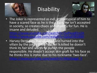 Disability
• The Joker is represented as evil, stereotypical of him to
have a scared face as he is the villain. He isn’t accepted
in society, so creates chaos and anarchy for fun. He is
insane and deluded.
https://www.youtube.com/watch?v=5oPsvq81n2A
https://www.youtube.com/watch?v=ZpSoEIN18WI
• Harvey Dent gets manipulated and turned into the
villain by the joker. When Rachel is killed he doesn’t
think its fair and wants to punish the people
responsible. He doesn’t accept skin graft for his face as
he thinks this is ironic due to his nickname ‘two-face’.
https://www.youtube.com/watch?v=MsLYoqjgl_Y
 