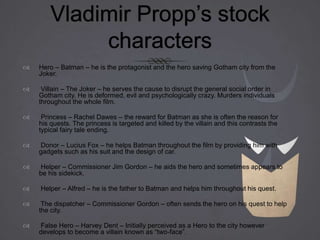Vladimir Propp’s stock
characters
 Hero – Batman – he is the protagonist and the hero saving Gotham city from the
Joker.
 Villain – The Joker – he serves the cause to disrupt the general social order in
Gotham city. He is deformed, evil and psychologically crazy. Murders individuals
throughout the whole film.
 Princess – Rachel Dawes – the reward for Batman as she is often the reason for
his quests. The princess is targeted and killed by the villain and this contrasts the
typical fairy tale ending.
 Donor – Lucius Fox – he helps Batman throughout the film by providing him with
gadgets such as his suit and the design of car.
 Helper – Commissioner Jim Gordon – he aids the hero and sometimes appears to
be his sidekick.
 Helper – Alfred – he is the father to Batman and helps him throughout his quest.
 The dispatcher – Commissioner Gordon – often sends the hero on his quest to help
the city.
 False Hero – Harvey Dent – Initially perceived as a Hero to the city however
develops to become a villain known as “two-face”.
 