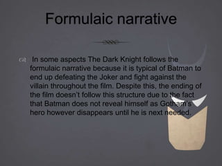 Formulaic narrative
 In some aspects The Dark Knight follows the
formulaic narrative because it is typical of Batman to
end up defeating the Joker and fight against the
villain throughout the film. Despite this, the ending of
the film doesn’t follow this structure due to the fact
that Batman does not reveal himself as Gotham’s
hero however disappears until he is next needed.
 