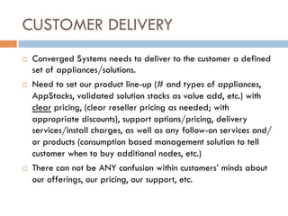 CUSTOMER DELIVERY
¨  Converged Systems needs to deliver to the customer a defined
set of appliances/solutions.
¨  Need to set our product line-up (# and types of appliances,
AppStacks, validated solution stacks as value add, etc.) with
clear pricing, (clear reseller pricing as needed; with
appropriate discounts), support options/pricing, delivery
services/install charges, as well as any follow-on services and/
or products (consumption based management solution to tell
customer when to buy additional nodes, etc.)
¨  There can not be ANY confusion within customers’ minds about
our offerings, our pricing, our support, etc.
 