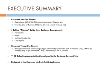 EXECUTIVE SUMMARY
¨  Customer Decision Makers:
¤  Operational (CIO/CTO, IT Director, Infrastructure Director, etc.)
¤  Financial/Line of Business (CFO, P&L Owners, Line of Business, etc.)
¨  4 Selling “Themes” Guide Most Customer Engagements
¤  Provocation
¤  Insight
¤  Technical Leadership
¤  Consumption
¨  Customer Types (Use Cases):
¤  DevOps onDemand, Business Logic/Apps onDemand (“AppStacks” such as: Bitnami Apps, CRM in 30
seconds, etc.), ITOps onDemand, Utility Consumption, Core IT Services
¨  ** All Sales Engagements Must be Aligned to the Customer Buying Cycle
¨  Delivered to the Customer via Rock-Solid Appliances
 