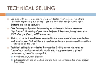 TECHNICAL SELLING
¨  Leading with pre-sales engineering to “design win” customer solutions
(already happening overseas) – get in early and design Converged
Systems into an opportunity.
¨  Get Converged Systems Engineering to be leaders in such areas as
“AppStacks”, Upcoming OpenStack Projects & Releases, Integration with
AWS, Google Cloud, MSFT Azure, etc.
¨  Get involved in Open Source community via main foundations, associations
and local groups “All politics are local, so customers are researching options
locally (and on the web)”
¨  Technical selling is also tied to Provocation Selling in that we need to
“prove” our product technically works and is superior from a price/
performance/benefits standpoint.
¤  Have demo/POC units available
¤  Collaborate with and let resellers innovate their own services on top of our product
foundation
 