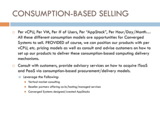 CONSUMPTION-BASED SELLING
¨  Per vCPU, Per VM, Per # of Users, Per “AppStack”, Per Hour/Day/Month…
All these different consumption models are opportunities for Converged
Systems to sell. PROVIDED of course, we can position our products with per
vCPU, etc. pricing models as well as consult and advise customers on how to
set up our products to deliver these consumption-based computing delivery
mechanisms.
¨  Consult with customers, provide advisory services on how to acquire ITaaS
and PaaS via consumption-based procurement/delivery models.
¤  Leverage the Following:
n  Vertical market consulting
n  Reseller partners offering co-lo/hosting/managed services
n  Converged Systems designed/created AppStacks
 