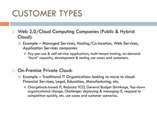 CUSTOMER TYPES
¨  Web 2.0/Cloud Computing Companies (Public & Hybrid
Cloud):
¤  Example – Managed Services, Hosting/Co-location, Web Services,
Application Services companies
n  Pay-per-use & self-service applications, multi-tenant hosting, on-demand
“burst” capacity, development & testing use cases and customers.
¨  On-Premise Private Cloud:
¤  Example – Traditional IT Organizations looking to move to cloud:
Financial Services, Legal, Education, Manufacturing, etc.
n  Chargeback-based IT, Reduced TCO, General Budget Shrinkage, Top-down
organizational change, Challenges deploying & managing IT, respond to
competition quickly, etc. use cases and customer scenarios.
 