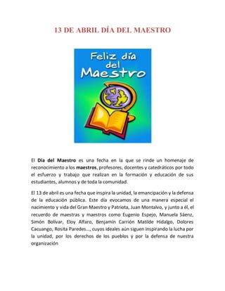 13 DE ABRIL DÍA DEL MAESTRO
El Día del Maestro es una fecha en la que se rinde un homenaje de
reconocimiento a los maestros, profesores, docentes y catedráticos por todo
el esfuerzo y trabajo que realizan en la formación y educación de sus
estudiantes, alumnos y de toda la comunidad.
El 13 de abril es una fecha que inspira la unidad, la emancipación y la defensa
de la educación pública. Este día evocamos de una manera especial el
nacimiento y vida del Gran Maestro y Patriota, Juan Montalvo, y junto a él, el
recuerdo de maestras y maestros como Eugenio Espejo, Manuela Sáenz,
Simón Bolívar, Eloy Alfaro, Benjamín Carrión Matilde Hidalgo, Dolores
Cacuango, Rosita Paredes…, cuyos ideales aún siguen inspirando la lucha por
la unidad, por los derechos de los pueblos y por la defensa de nuestra
organización