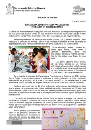 BOLETIN DE PRENSA
13 de abril de 2011
IMPLEMENTA SSO ESTRATEGIA PARA REDUCIR
INCIDENCIA EN CÁNCER DE MAMA
El cáncer de mama constituye la segunda causa de mortalidad por neoplasias malignas entre
las oaxaqueñas de 25 años y más, tan solo en el 2010 fallecieron 95 mujeres a causa de este
padecimiento, siendo Valles Centrales e Istmo de Tehuantepec, las de mayor incidencia.
Ante este panorama, los Servicios de Salud de Oaxaca (SSO), llevan a cabo los “Cinco
Pasos por la Salud de tus Mamas”, con el fin de fortalecer la atención médica, establecer el
diagnóstico temprano y brindar el tratamiento en forma oportuna de las tumoraciones.
Dicha estrategia federal consiste en:
Toma agua simple, come frutas y
verduras diariamente, lleva una
alimentación correcta y Realiza ejercicio y
haz tu vida activa, para lograr tu peso
ideal.
Así como: Observa, toca y siente,
¡Si hay algún cambio en tus mamas
infórmaselo al personal de salud!; Acude
a tu unidad médica para que el personal
de salud revise tus mamas; ¿Tienes entre
50 y 69 años?... ¡Hazte la Mastografía!
En entrevista, la directora de Prevención y Promoción de la Salud de los SSO, Mónica
García Rojas, convocó a las mujeres a realizarse la mastografía como la única prueba de
detección eficaz, y así diagnosticar a tiempo el cáncer mamario, la cual se debe llevar a cabo
anualmente o cada dos años, en mujeres de 40 a 49 años con dos o más factores de riesgo.
Sostuvo que tener más de 40 años, sobrepeso, antecedentes hereditarios en línea
directa, nunca haberse embarazado, haber tenido el primer hijo después de los 30 años, son
detonantes que predisponen a que las personas puedan padecer esta enfermedad, por lo que
puntualizó la importancia de realizarse la autoexploración mensualmente a partir de la primera
menstruación.
“La inspección cuidadosa de las mamas debe ser frente al espejo, que permita la
visualización completa; colocando las manos sobre las caderas, ejerciendo cierta presión
sobre las mismas, después levantando los brazos y realizando movimientos giratorios del
tronco, para visualizar los hemisferios mamarios de ambos lados, lo que permitirá identificar
algún signo” añadió.
Indicó que hay que mantenerse
alerta si se presenta: asimetría del
volumen, desviación de la dirección y
retracción del pezón o de otras áreas
Departamento de Comunicación Social, Calle: J.P. García No. 103, Colonia Centro C.P. 68000 Tel.(01951)51 6 2163 correo electrónico:
ssoaxaca2005@gmail.com
 