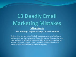 Mistake #1
Not Adding a ‘Squeeze’ Page To Your Website
Believe it or not about 90% of all business owners (who have a
website) do not have an opt-in form . By having this opt-form on
your website, it will allow you the ability to put your marketing
on autopilot as it imports your customer information in the
automated email marketing software system.
 