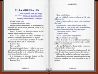 El viejo estaba vivo.
Los seres vivos deben comer.
Y hoy la comida se encuentra en esos monstruos
híbridos que, entre tantos nombres, tienen el de
supermercados.
Salió a la calle, las desnudas ramas de los
árboles eran el reflejo del invierno.
Miró a una pareja de teros buscando su
sustento diario en el pasto mustio de la plaza.
Les sonrió con nostalgia. También él lo había
buscado en el ayer con su compañera.
Tiempos idos.
Bajó a la calle.
Recordaba cuando frutas y verduras que no se
cultivaban en el fondo, se compraban en la feria.
La carne, día a día, en la carnicería. Y lo demás,
en el almacén de la esquina.
Y se compraba en amenas charlas con los
vendedores que eran amigos de años.
Tiempos idos.
DE BASTÓNDE BASTÓN
Llegó a su destino.
Se vio reflejado en la amplia cara vidriada
del comercio.
Observó sorprendido a ese otro que estaba en
el cristal.*
Paso cansino, encorvado y brazos caídos.
No le sacó la vista de encima. A medida que
continuaba caminando se iban acercando.
Terminaron frente a frente.*
No había dudas.
Era él. Una realidad irrefutable.*
Quedó viéndose en ese espejo.
Pero, de pronto, el de la vidriera le sonrió con
esa sonrisa apacible que ponen los viejos cuando
hablan con otro anciano.
¿De qué hablaron?... Había tantas cosas que
recordar de los últimos años.
El tamiz que se usa en la vejez para cernir las
cosas de valor tiene enormes huecos del tiempo.
Sólo quedan arriba las realmente importantes.
Sin embargo… por esos huecos también se van
los seres queridos que nos acompañaron en el
camino.
Diap 102
LA VIDRIERA
Si me encontrase con el niño que fui,
con el joven que fui, y con el hombre que fui;
seríamos cuatro desconocidos.
(Las Mil Y Una Carigiadas O Carajeadas)
29 LA VIDRIERA (U)
 