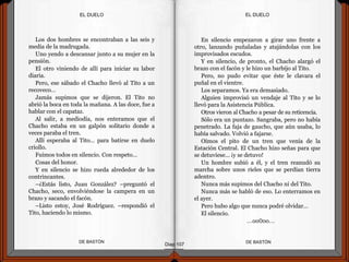 Los dos hombres se encontraban a las seis y
media de la madrugada.
Uno yendo a descansar junto a su mujer en la
pensión.
El otro viniendo de allí para iniciar su labor
diaria.
Pero, ese sábado el Chacho llevó al Tito a un
recoveco…
Jamás supimos que se dijeron. El Tito no
abrió la boca en toda la mañana. A las doce, fue a
hablar con el capataz.
Al salir, a mediodía, nos enteramos que el
Chacho estaba en un galpón solitario donde a
veces paraba el tren.
Allí esperaba al Tito… para batirse en duelo
criollo.
Fuimos todos en silencio. Con respeto…
Cosas del honor.
Y en silencio se hizo rueda alrededor de los
contrincantes.
–¿Estás listo, Juan González? –preguntó el
Chacho, seco, envolviéndose la campera en un
brazo y sacando el facón.
–Listo estoy, José Rodríguez. –respondió el
Tito, haciendo lo mismo.
DE BASTÓNDE BASTÓN
En silencio empezaron a girar uno frente a
otro, lanzando puñaladas y atajándolas con los
improvisados escudos.
Y en silencio, de pronto, el Chacho alargó el
brazo con el facón y le hizo un barbijo al Tito.
Pero, no pudo evitar que éste le clavara el
puñal en el vientre.
Los separamos. Ya era demasiado.
Alguien improvisó un vendaje al Tito y se lo
llevó para la Asistencia Pública.
Otros vieron al Chacho a pesar de su reticencia.
Sólo era un puntazo. Sangraba, pero no había
penetrado. La faja de gaucho, que aún usaba, lo
había salvado. Volvió a fajarse.
Oímos el pito de un tren que venía de la
Estación Central. El Chacho hizo señas para que
se detuviese… ¡y se detuvo!
Un hombre subió a él, y el tren reanudó su
marcha sobre unos rieles que se perdían tierra
adentro.
Nunca más supimos del Chacho ni del Tito.
Nunca más se habló de eso. Lo enterramos en
el ayer.
Pero hubo algo que nunca podré olvidar…
El silencio.
…oo0oo…
Diap 107
EL DUELOEL DUELO
 