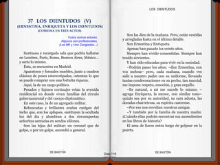 Suntuosa y recargada sala que podría hallarse
en Londres, París, Roma, Buenos Aires, México...
y sería lo mismo.
Ésta, se encuentra en Madrid.
Aparatosos y formales muebles, junto a cuadros
clásicos de poses estereotipadas, ostentan lo que
se puede comprar con una fortuita riqueza.
Aquí, la de un cargo político.
Pesados y lujosos cortinajes velan la avenida
residencial en donde viven familias del círculo
gubernamental y del cuerpo diplomático.
En este caso, la de un agregado militar.
Rebuscadas y brillantes arañas cuelgan del
techo que, con los apliques, sustituyen la ocultada
luz del día y alumbran a dos circunspectas
señoritas sentadas en sendos sillones.
Son las hijas del militar; un coronel que de
golpe, o por un golpe, ascendió a general.
DE BASTÓNDE BASTÓN
Son las diez de la mañana. Pero, están vestidas
y arregladas hasta en el último detalle.
Son Ernestina y Enriqueta.
Apenas han pasado los veinte años.
Siempre han vivido consentidas. Siempre han
tenido sirvientes.
Y han sido educadas para vivir en la sociedad.
–Podrán pasar los años; –dice Ernestina, con
voz melosa– pero, cada mañana, cuando veo
salir a nuestro padre con su uniforme, llevando
tantas condecoraciones en su pecho, tan marcial,
me impone respeto, emoción, y gran orgullo.
–Es natural, a mí me sucede lo mismo; –
agrega Enriqueta, la menor, con similar tono–
quizás sea por su autoridad, su cara adusta, las
doradas charreteras, su espíritu castrense.
–Por eso nos envidian nuestras amigas.
–Y también por la familia de nuestra madre.
¿Cuándo ellas podrán encontrar sus ascendientes
en los libros de historia?
El ama de llaves entra luego de golpear en la
puerta.
Diap 118
LOS DIENTUDOS
Todos somos actores.
Algunos son profesionales.
(Las Mil y Una Carigiadas...)
37 LOS DIENTUDOS (V)
(ERNESTINA, ENRIQUETA Y LOS DIENTUDOS)
(COMEDIA EN TRES ACTOS)
 