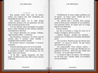 :::::: 3 ::::::
Han pasado veinte años más. El mismo
recibo. Los cuadros han sido cambiados por
fotografías de años idos.
Las cortinas dejan ver la calle donde
sobreviven ancianos con sus pensiones. En este
caso, la misma pequeña renta.
Y en los sillones, ahora protegidos con grises
forros, están sentadas las dos mismas señoritas
circunspectas y derechas.
Las cremas disimulan las arrugas. Teñidas,
siguen siendo rubias… y señoritas.
Son Ernestina y Enriqueta. Ya tienen más de
sesenta años Y siempre están vestidas y
arregladas hasta el último detalle.
De jóvenes vivieron consentidas. Y tuvieron
sirvientes.
Y fueron educadas para vivir en la sociedad.
–¿A que hora le dijiste a la señora Margot que
la queríamos recibir? –dice Ernestina, con voz
agria, vieja y aún melosa.
–A las diez. –agrega Enriqueta, con tono
igual– Ya debería estar aquí. Ella es muy correcta
y educada.
DE BASTÓNDE BASTÓN
–Posiblemente la retiene algún problema con
el esposo. –la mayor acota– Desde que él se
pensionó, se ha vuelto muy osco.
–Sí… parecía culto y servicial. Pero, aunque
tenía en buen puesto, trabajaba en una industria.
Con personal obrero. Es seguro que se le pegó
algo de esos dientudos.
Suena el timbre.
Las dos se levantan y, luego de verse en el
espejo y arreglarse, abren la puerta.
–¡Señora Margot… siempre tan puntual! –
exclama con voz hipócrita, Ernestina, haciéndole
pasar.
–No, por favor. Perdonen que me retrasé unos
minutos. –se excusa la señora– Es que somos
dos mayores en la casa.
–Es comprensible. Tome asiento, señora. –
indica Enriqueta– Le ruego que disculpe que no
quitemos los forros… ahora hay que cuidar más
los cosas… no se está seguro de nada.
–Lo mismo le digo a mi esposo… Sin embargo,
no me hace caso. Ustedes saben. Los hombres
son tan porfiados.
Diap 122
LOS DIENTUDOSLOS DIENTUDOS
 