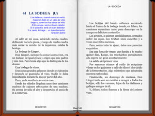 Al salir de mi casa, subiendo media cuadra,
doblando hacia la plaza, y luego de media cuadra
más sobre la vereda de la izquierda, estaba la
bodega.
La Bodega de Lingeri.
Don Lingeri, siempre lo conocí como Don, era
un italiano de igual época y origen que mis padres
y mis tíos. Pero tenía algo que lo distinguía de los
demás:
Una bodega de vinos.
Eran unos grandes galpones donde se elaboraba
y después se guardaba el vino. Nadie le daba
importancia durante la mayor parte del año.
Pero, en la vendimia era otra cosa.
Desde los viñedos llegaban unos feos camiones
repletos de cajones rebosantes de uva madura.
Su aroma invadía el aire y despertaba el ansia de
ir a comerlas.
DE BASTÓNDE BASTÓN
Los botijas del barrio salíamos corriendo
hasta el frente de la bodega donde, en hilera, los
camiones esperaban turno para descargar en la
rampa su delicioso contenido.
Los peones, a quienes envidiábamos, sentados
sobre las cajas, nos tiraban unos calientes y a
veces marchitos racimos.
Pero, como todo lo ajeno, éstos nos parecían
exquisitos.
Era una fiesta de verano que duraba a lo mucho
quince días. Luego, los muchachos quedábamos
a la espera del gran acontecimiento:
La salida del primer vino.
Por semanas oíamos el ruido de máquinas
vibrar en los galpones y salir de ellos el olor ácido
de la fermentación. Algo misterioso que acicateaba
nuestra curiosidad.
Finalmente, un domingo de mañana, Don
Lingeri salía con su camión a recoger a todos los
botijas, sólo los varones, hijos de los italianos y
gallegos amigos de él.
Y, felices, todos íbamos a la fiesta del primer
vino.
Diap 140
LA BODEGA
Los italianos, cuando nace un varón,
mojan el dedo en un vaso de vino,
luego lo ponen en los labios de niño.
Si lo escupe, será un buen catador.
Si lo paladea, será un buen bebedor.
Y si, serio, lo traga… un buen borracho.
Gracián Solirio
44 LA BODEGA (U)
 