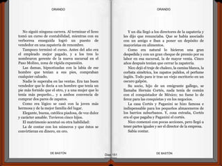 No siguió ninguna carrera. Al terminar el liceo
tomó un curso de contabilidad, mientras con su
verborrea enseguida logró un puesto de
vendedor en una zapatería de renombre.
Tampoco terminó el curso. Antes del año era
el empleado mejor pagado, y a los tres lo
nombraron gerente de la nueva sucursal en el
Paso Molino, zona de rápida expansión.
Las damas, hipnotizadas con la labia de ese
hombre que tenían a sus pies, compraban
cualquier calzado.
Nadie le superaba en las ventas. Era tan buen
vendedor que le decía a un hombre que tenía un
pie más fornido que el otro, y a una mujer que lo
tenía más pequeño... y a ambos convencía de
comprar dos pares de zapatos.
Como era lógico se casó con la joven más
hermosa y de la mejor familia del lugar.
Elegante, buena, católica piadosa, de voz dulce
y carácter amable. Tuvieron cinco hijos.
El matrimonio acentuó su otra habilidad:
La de contar con los números y que éstos se
convirtieran en dinero, en oro.
DE BASTÓNDE BASTÓN
Y un día llegó a los directores de la zapatería y
les dijo que renunciaba. Que se había asociado
con un amigo e iban a poner un depósito de
mayoristas en alimentos.
Como era natural lo hicieron una gran
despedida y con un gran cheque de premio por su
labor en esa sucursal, la de mayor venta. Cinco
años después tenían que cerrar la zapatería.
Nico dejó el traje de chaleco, la camisa blanca, la
corbata simétrica, los zapatos pulidos, el perfume
inglés. Todo para ir tras un viejo escritorio en un
oscuro galpón.
Su socio, hijo de un emigrante gallego, se
llamaba Hernán Cortés, nada tenía de común
con el conquistador de México; no fuese lo de
feroz para las conquistas y en los negocios.
La casa Cortés y Paganini se hizo famosa e
indispensable para los pequeños almaceneros de
los barrios suburbanos. Y, cosa extraña, Cortés
era el que pagaba y Paganini el cortés.
Nico comenzó con pocas acciones, pero llegó a
tener partes iguales y ser el director de la empresa.
Sabía contar.
Diap 151
ORANDOORANDO
 