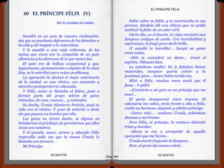 Sucedió en un país de nuestra civilización,
ésa que se proclama defensora de los derechos a
la vida y del respeto a la naturaleza.
Y le sucedió a una vieja solterona, de las
tantas que viven con la compañía de un gato
silencioso y la añoranza de lo que nunca fue.
El gato era de belleza excepcional y que,
logicamente, perteneciendo a alguien de la clase
fina, se le esterilizó para evitar problemas.
La operación la efectuó el mejor veterinario
de la ciudad, en una clínica, con anestesia y
atención postoperatoria adecuada.
Y Félix, como se llamaba el felino, pasó a
formar parte del grupo selecto de gatos
mimados, de raza, mansos… y castrados.
Su dueña, Úrsula Altatierra Perleón, pasó su
vida con el minino. Y pasó de señorita a doña
sin que pasara un hombre por ella.
Los gatos no tienen dueño, se dignan en
brindarnos el privilegio de permitirnos que ellos
vivan con nosotros.
Y el grande, suave, sereno y educado Félix
respondía cada vez que la reseca Úrsula lo
llamaba con ternura:
Mi Príncipe.
DE BASTÓNDE BASTÓN
Subía sobre su falda, y se acurrucaba en sus
piernas, dándole allí una tibieza que no podía
sustituir la falta de un calor viril.
Cierto día, en el desván, la vieja encontró una
lámpara antigua de aceite. Con incredulidad y
esperanzas, la fregó para darle brillo.
¡Y sucedió lo increíble!... Surgió un genio
entre nubes.
–Sólo te concederé un deseo… -tronó el
espíritu- Piénsalo bien.
La antañona meditó. No le faltaban bienes
materiales, tampoco quería volver a la
juventud, pero… nunca había tenido eso.
Miró a Félix, muchas veces ansió que él
fuese… Y pidió:
–¡Convierte a mi gato en un príncipe que me
ame!...
El genio desapareció entre truenos. El
esfumarse los vahos, tenía frente a ella a Félix,
vuelto un hermoso, elegante y atlético príncipe.
–¡Amor mío!... –exclamo Úrsula, echándose
deseosa a sus brazos.
Pero Félix, el príncipe, la contuvo diciendo
triste y mordaz:
–Ahora te vas a arrepentir de aquella
operación que me hiciste...
Úrsula murió fregando la lámpara…
Pero ,el genio ido nunca volvió..
Diap 194
EL PRÍNCIPE FÉLIX
Así lo contaba mi madre…
60 EL PRÍNCIPE FÉLIX (V)
 