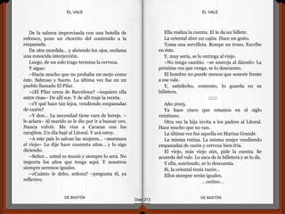 De la salsera improvisada con una botella de
refresco, pone un chorrito del contenido a la
empanada.
Da otra mordida… y abriendo los ojos, exclama
una conocida interjección.
Luego, de un solo trago termina la cerveza.
Y sigue:
–Hacía mucho que no probaba un mojo como
éste. Sabroso y fuerte. La última vez fue en un
pueblo llamado El Pilar.
–¿El Pilar cerca de Barcelona? –inquiere ella
entre risas– De allí soy. Y de allí traje la receta.
–¿Y qué hace tan lejos, vendiendo empanadas
de cazón?
–Y don… La necesidad tiene cara de hereje. –
le aclara– Al marido se le dio por ir a buscar oro.
Nunca volvió. Me vine a Caracas con los
carajitos. Un día bajé al Litoral. Y acá estoy.
–A este país lo salvan las mujeres… –murmura
el viejo– Lo dije hace cuarenta años... y lo sigo
diciendo.
–Señor… usted es musiú y siempre lo será. No
importa los años que tenga aquí. Y nosotros
siempre seremos iguales.
–¿Cuánto le debo, señora? –pregunta él, ya
reflexivo.
DE BASTÓNDE BASTÓN
Ella realiza la cuenta. El le da un billete.
La oriental abre un cajón. Hace un gesto.
Toma una servilleta. Rompe un trozo. Escribe
en éste.
Y, muy seria, se lo entrega al viejo.
–No tengo cambio. –se sonroja al dárselo- La
próxima vez que venga, se lo descuento.
El hombre no puede menos que sonreír frente
a ese vale.
Y, satisfecho, contento, lo guarda en su
billetera.
::::::
Año 2005.
Ya hace cinco que estamos en el siglo
veintiuno.
Otra vez la hija invita a los padres al Litoral.
Hace mucho que no van.
La última vez fue aquella en Marina Grande.
La misma rutina. La misma mujer vendiendo
empanadas de cazón y cerveza bien fría.
El viejo, más viejo aún, pide la cuenta. Se
acuerda del vale. Lo saca de la billetera y se lo da.
Y ella, sonriendo, se lo descuenta.
Sí, la oriental tenía razón…
Ellos siempre serán iguales.
…oo0oo…
Diap 213
EL VALEEL VALE
 