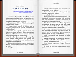 Se llamaba Moraima Del Río y había nacido
en un pueblito de los Andes, cerca de Mérida,
donde corría entre piedras un frío arroyo que
bajaba en cascadas desde la cumbre.
Una prima que vivía en Valencia le consiguió
trabajo en esta ciudad.
Y entró como Control de Calidad en la
máquina de inyección de freón de una fábrica de
refrigeradoras.
Moraima era pequeña, apenas medía un
metro cincuenta, de carnes firmes, pecho bien
formado, caderas redondeadas y, como la mayor
parte de las andinas, de nalgas chatas.
Poseía bellos ojos oscuros, cabello renegrido,
cejas gruesas, boca carnosa, piel blanca, voz
suave, con ese melodioso tono que identifica a
los seres de aquella región.
Humilde, respondía con respeto y una sonrisa.
Y tenía una característica peculiar que resaltaba
al verla:
Su cuello.
DE BASTÓNDE BASTÓN
Era un cuello que atraía por su tersura, su
sensualidad y,,, por su largo.
Y ella sabía moverlo con tanta elegancia que
pronto le pusieron un motete:
La cuello de cisne.
Pocos inspectores duraban en ese puesto. Era
un trabajo monótono, había que estar atento a
una serie de registros y conectar y desconectar la
pistola de carga a cada heladera.
Para ello se tenía que enchufar el dispositivo
hembra en la válvula macho que traía cada
unidad. La máquina hacía el vacío y, si éste era
correcto, luego inyectaba el refrigerante.
La persona responsable de ese puesto tenía
que agacharse para hacer la conexión, girar el
cuerpo para ver los controles que existían a su
espalda, y otra vez girar hacia el frente.
Desde lejos, parecía estar danzando un ballet
voluptuoso.
Además, la máquina era sumamente delicada.
Se averiaba con facilidad. Por eso había dos.
Aunque, inspector uno sólo.
Mejor dicho, inspectora. Ningún hombre
servía allí.
La cuello de cisne fue una de las que duró
más.
Diap 220
MORAIMA
Es más fácil decir un sí después de un no,
que un no después de un sí…
72 MORAIMA (V)
Hechos verídicos
 