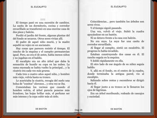 ::::::
El tiempo pasó en una sucesión de cambios.
La casita de un dormitorio, cocina y corredor
envarillado se transformó en una enorme casa de
dos pisos y balcón.
Perdió el jardín del frente, algunas plantas del
del fondo se secaron. Otros seres vivían allí.
El padre de aquel niño murió, y la madre
sepultó su vejez en un ancianato.
Hay cosas que parecen resistir el tiempo. El
rancho de la esquina y el campito permanecían
igual. Pero, no era el de antes, había menos niños
y no jugaban en el baldío.
El eucalipto era un alto árbol que daba la
sensación de hundir su copa en las nubes. La
rama enyesada se había vuelto la principal... y la
cicatriz era cada vez más gruesa.
Cada tres o cuatro años aquel niño, y hombre
más viejo, volvía hasta su tronco.
Le acariciaba la cicatriz, recogía del suelo una
bolsa de "conitos" olorosos... y otra vez se iba.
Comentaban los vecinos que cuando el
hombre volvía, el árbol parecía ponerse más
frondoso, las hojas brillar más, el perfume ser
más intenso y la copa subir más al cielo.
DE BASTÓNDE BASTÓN
Coincidencias... pero también los árboles son
seres vivos.
Y el tiempo siguió pasando.
Una vez, volvió el viejo. Subió la cuadra
apoyándose en un bastón.
Ni se detuvo frente a la casa con balcón.
No era suya. La suya fue una casita de
corredor envarillado.
Al llegar al campito, sintió un escalofrío. El
progreso lo había invadido.
Estaban construyendo dos casas en él. El
rancho seguía en la esquina.
Y dobló rápidamente en ella.
El otro lado de ese ángulo de su niñez seguía
baldío.
Y, allá en el fondo, en el centro de la cuadra,
donde terminaba la antigua pared, vio al
eucalipto.
Saltando sobre restos y escombros se dirigió
hacia él.
Al llegar junto a su tronco se le llenaron los
ojos de lágrimas.
Era un árbol moribundo, rodeado de cascajos
y suciedad.
EL EUCALIPTOEL EUCALIPTO
Diap 28
 