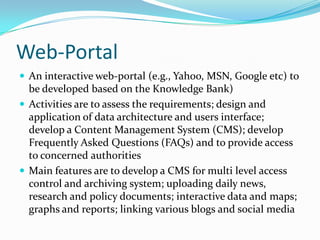 Web-Portal
 An interactive web-portal (e.g., Yahoo, MSN, Google etc) to

be developed based on the Knowledge Bank)
 Activities are to assess the requirements; design and
application of data architecture and users interface;
develop a Content Management System (CMS); develop
Frequently Asked Questions (FAQs) and to provide access
to concerned authorities
 Main features are to develop a CMS for multi level access
control and archiving system; uploading daily news,
research and policy documents; interactive data and maps;
graphs and reports; linking various blogs and social media

 