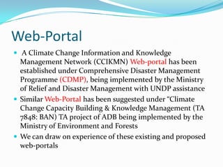 Web-Portal
 A Climate Change Information and Knowledge

Management Network (CCIKMN) Web-portal has been
established under Comprehensive Disaster Management
Programme (CDMP), being implemented by the Ministry
of Relief and Disaster Management with UNDP assistance
 Similar Web-Portal has been suggested under “Climate
Change Capacity Building & Knowledge Management (TA
7848: BAN) TA project of ADB being implemented by the
Ministry of Environment and Forests
 We can draw on experience of these existing and proposed
web-portals

 