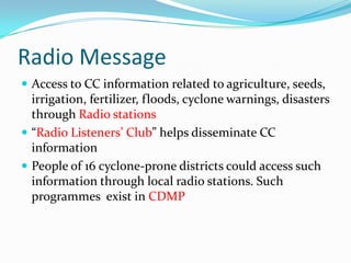 Radio Message
 Access to CC information related to agriculture, seeds,

irrigation, fertilizer, floods, cyclone warnings, disasters
through Radio stations
 “Radio Listeners’ Club” helps disseminate CC
information
 People of 16 cyclone-prone districts could access such
information through local radio stations. Such
programmes exist in CDMP

 