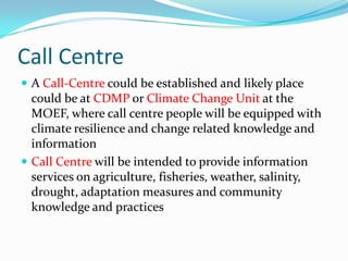 Call Centre
 A Call-Centre could be established and likely place

could be at CDMP or Climate Change Unit at the
MOEF, where call centre people will be equipped with
climate resilience and change related knowledge and
information
 Call Centre will be intended to provide information
services on agriculture, fisheries, weather, salinity,
drought, adaptation measures and community
knowledge and practices

 