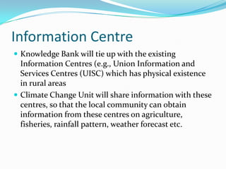 Information Centre
 Knowledge Bank will tie up with the existing

Information Centres (e.g., Union Information and
Services Centres (UISC) which has physical existence
in rural areas
 Climate Change Unit will share information with these
centres, so that the local community can obtain
information from these centres on agriculture,
fisheries, rainfall pattern, weather forecast etc.

 