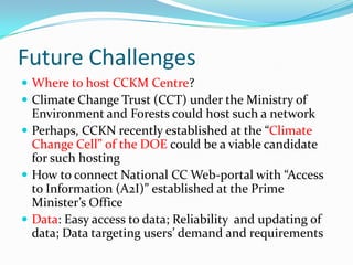 Future Challenges
 Where to host CCKM Centre?
 Climate Change Trust (CCT) under the Ministry of

Environment and Forests could host such a network
 Perhaps, CCKN recently established at the “Climate
Change Cell” of the DOE could be a viable candidate
for such hosting
 How to connect National CC Web-portal with “Access
to Information (A2I)” established at the Prime
Minister’s Office
 Data: Easy access to data; Reliability and updating of
data; Data targeting users’ demand and requirements

 