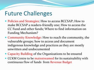Future Challenges
 Policies and Strategies: How to access BCCSAP; How to

make BCCSAP a readers-friendly one; How to access the
CC Fund and other funds; Where to find information on
Funding Mechanism?
 Community Knowledge: How to reach the community, the
vulnerable groups; how to access and document
indigenous knowledge and practices as they are mostly
unwritten and undocumented
 Capacity Building of the Organizations to be ensured
 CCKM Centre to be mainstreamed for its sustainability with
continuous flow of funds from Revenue Budget

 