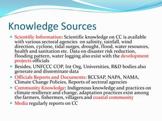 Knowledge Sources
 Scientific Information: Scientific knowledge on CC is available






with various sectoral agencies on salinity, rainfall, wind
direction, cyclone, tidal surges, drought, flood, water resources,
health and sanitation etc. Data on disaster risk reduction,
flooding pattern, water logging also exist with the development
projects officials
Besides, UNFCCC COP, Int Org, Universities, R&D bodies also
generate and disseminate data
Officials Reports and Documents: BCCSAP, NAPA, NAMA,
Climate Change Policies, Reports of sectoral agencies
Community Knowledge: Indigenous knowledge and practices on
climate resilience and change, adaptation practices exist among
the farmers, fishermen, villagers and coastal community
Media regularly reports on CC

 