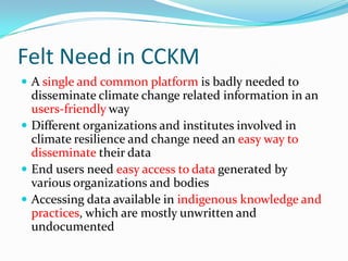 Felt Need in CCKM
 A single and common platform is badly needed to

disseminate climate change related information in an
users-friendly way
 Different organizations and institutes involved in
climate resilience and change need an easy way to
disseminate their data
 End users need easy access to data generated by
various organizations and bodies
 Accessing data available in indigenous knowledge and
practices, which are mostly unwritten and
undocumented

 