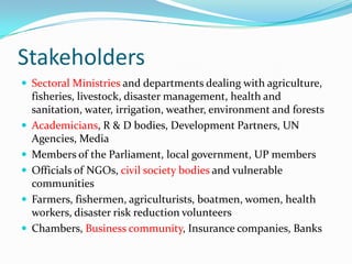 Stakeholders
 Sectoral Ministries and departments dealing with agriculture,








fisheries, livestock, disaster management, health and
sanitation, water, irrigation, weather, environment and forests
Academicians, R & D bodies, Development Partners, UN
Agencies, Media
Members of the Parliament, local government, UP members
Officials of NGOs, civil society bodies and vulnerable
communities
Farmers, fishermen, agriculturists, boatmen, women, health
workers, disaster risk reduction volunteers
Chambers, Business community, Insurance companies, Banks

 