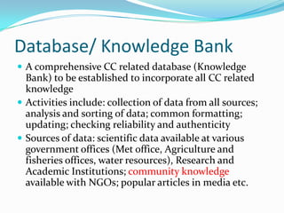 Database/ Knowledge Bank
 A comprehensive CC related database (Knowledge

Bank) to be established to incorporate all CC related
knowledge
 Activities include: collection of data from all sources;
analysis and sorting of data; common formatting;
updating; checking reliability and authenticity
 Sources of data: scientific data available at various
government offices (Met office, Agriculture and
fisheries offices, water resources), Research and
Academic Institutions; community knowledge
available with NGOs; popular articles in media etc.

 
