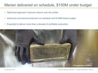 Newmont Mining Corporation I Investor Presentation I Slide 1213 December 2016
Merian delivered on schedule, $150M under budget
• Optimized approach improves returns and risk profile
• Achieved commercial production on schedule and $150M below budget
• Expected to deliver more than a decade of profitable production
First gold pour at Merian
 