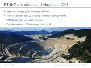Newmont Mining Corporation I Investor Presentation I Slide 4713 December 2016
PTNNT sale closed on 2 November 2016
• Aligns with strategic goals; monetizes cash flow
• Total consideration of $1.3B including $403M contingent payments
• $920M gross cash proceeds to Newmont
• Post-close position – 92% of reserve base is gold
5
Batu Hijau
 