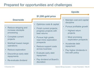 Newmont Mining Corporation I Investor Presentation I Slide 4913 December 2016
Prepared for opportunities and challenges
$1,200 gold price
• Optimize costs & capital
• Finish current projects;
progress projects with
best returns
• Pursue high grade,
near-mine exploration
prospects
• Reduce support costs
across business
• Evaluate early debt
repayment
• Pay dividend at Board’s
discretion
Downside
• Reduce stripping and
increase stockpile
processing
• Complete current
projects
• Mothball lowest margin
operations
• Reduce exploration
• Discontinue early debt
repayments
• Re-evaluate dividend
Upside
• Maintain cost and capital
discipline
• Pursue profitable growth
− Highest return
projects
− Most promising
exploration prospects
• Accelerate debt
repayment
• Pay higher dividends in
line with policy
 