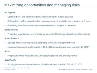 Newmont Mining Corporation I Investor Presentation I Slide 613 December 2016
Maximizing opportunities and managing risks
All regions
• Continued cost and capital discipline; on track to meet FY 2016 guidance
• Building low cost foundation to offset maturing mines – 4 profitable new operations in 3 years
• Evaluating potential impact of percentage depletion on full-year tax expense
North America
• Production towards lower end of guidance as result of 55-65 Koz shortfall from Silverstar slip
South America
• Updated Yanacocha closure studies for long-term water management costs
• Increased Yanacocha liability results in $1.0-1.2B non-cash impairment charge in Q4 2016*
Africa
• Progressing Ahafo mill and Subika underground projects and awaiting permits
Asia Pacific
• Boddington shipment timing defers ~25-35 Koz of sales from Q4 2016 into Q1 2017
Long Canyon
* See Endnote 6 relating to Yanacocha closure study
.
 