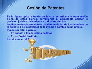 Cesión de Patentes
•   Es la figura típica a través de la cual se articula la transmisión
    plena de estos bienes, permitiendo al adquirente ocupar la
    posición jurídica del cedente a todos los efectos.
•   Implica un desplazamiento o cambio de titular de los derechos de
    la patente o de la solicitud de la misma a cambio de un precio.
•   Puede ser total o parcial
     – En cuanto a los derechos cedidos
     – En razón del territorio
•   Inscripción en el Registro
 