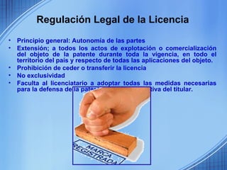 Regulación Legal de la Licencia
•   Principio general: Autonomía de las partes
•   Extensión; a todos los actos de explotación o comercialización
    del objeto de la patente durante toda la vigencia, en todo el
    territorio del país y respecto de todas las aplicaciones del objeto.
•   Prohibición de ceder o transferir la licencia
•   No exclusividad
•   Faculta al licenciatario a adoptar todas las medidas necesarias
    para la defensa de la patente a falta de iniciativa del titular.
 