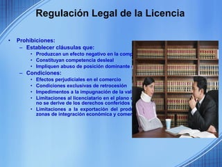 Regulación Legal de la Licencia

•   Prohibiciones:
     – Establecer cláusulas que:
        • Produzcan un efecto negativo en la competencia,
        • Constituyan competencia desleal
        • Impliquen abuso de posición dominante del titular de la patente.
    – Condiciones:
        • Efectos perjudiciales en el comercio
        • Condiciones exclusivas de retrocesión
        • Impedimentos a la impugnación de la validez de las patentes
        • Limitaciones al licenciatario en el plano comercial o industrial, cuando ello
          no se derive de los derechos conferidos por la patente.
        • Limitaciones a la exportación del producto protegido por patente hacia
          zonas de integración económica y comercial
 