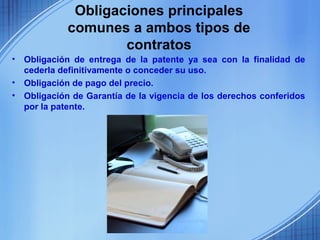 Obligaciones principales
             comunes a ambos tipos de
                     contratos
•   Obligación de entrega de la patente ya sea con la finalidad de
    cederla definitivamente o conceder su uso.
•   Obligación de pago del precio.
•   Obligación de Garantía de la vigencia de los derechos conferidos
    por la patente.
 
