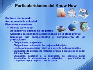 Particularidades del Know How

• Contrato innominado
• Autonomía de la voluntad
• Elementos esenciales
   – Objeto: dar y hacer
   – Obligaciones básicas de las partes
   – Acuerdos de confidencialidad (incluso en la etapa previa)
   – Cláusulas que complementan el cumplimiento de las
     prestaciones
      • Obligaciones de ejercicio
      • Obligaciones de trasmitir las mejoras del objeto
      • Limitaciones espaciales relativas a la venta de los productos
      • Obligación de compra de materias primas o repuestos al dador
        del know how.
      • Obligación posterior a la expiración del contrato como
        devolución de documentos y materiales, o prohibición de
        competencia por un plazo que se pacte
 