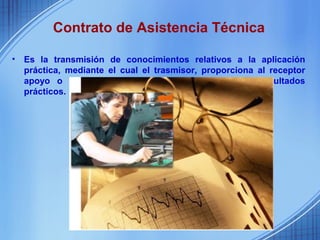 Contrato de Asistencia Técnica

•   Es la transmisión de conocimientos relativos a la aplicación
    práctica, mediante el cual el trasmisor, proporciona al receptor
    apoyo o cooperación para obtener determinados resultados
    prácticos.
 