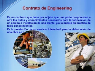 Contrato de Engineering

•   Es un contrato que tiene por objeto que una parte proporcione a
    otra los datos y conocimientos necesarios para la fabricación de
    un equipo o instalación de una planta, y/o la puesta en práctica de
    tales conocimientos.
•   Es la prestación de un servicio intelectual para la elaboración de
    una obra en concreto.
 