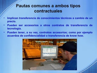 Pautas comunes a ambos tipos
                  contractuales
•   Implican transferencia de conocimientos técnicos a cambio de un
    precio.
•   Pueden ser accesorios a otros contratos de transferencia de
    tecnología.
•   Pueden tener, a su vez, contratos accesorios; como por ejemplo
    acuerdos de confidencialidad o transferencia de know how.
 