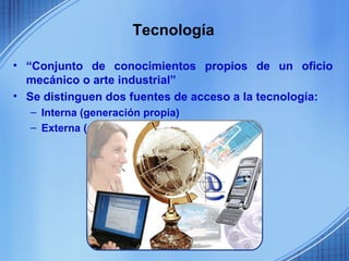 Tecnología

• “Conjunto de conocimientos propios de un oficio
  mecánico o arte industrial”
• Se distinguen dos fuentes de acceso a la tecnología:
  – Interna (generación propia)
  – Externa (adquisición o comercialización)
 